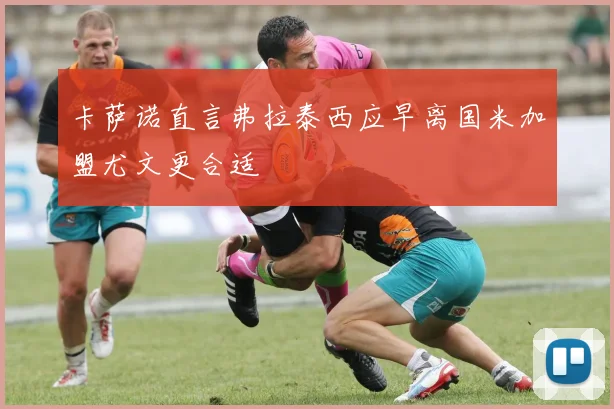 卡萨诺直言弗拉泰西应早离国米加盟尤文更合适