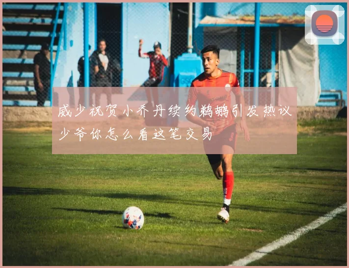 威少祝贺小乔丹续约鹈鹕引发热议少爷你怎么看这笔交易