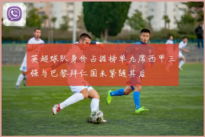 英超球队身价占据榜单九席西甲三强与巴黎拜仁国米紧随其后