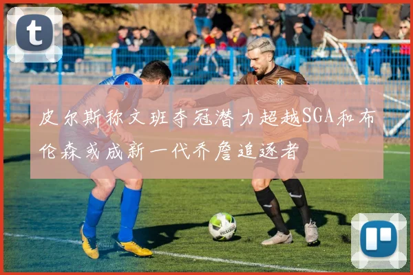 皮尔斯称文班夺冠潜力超越SGA和布伦森或成新一代乔詹追逐者