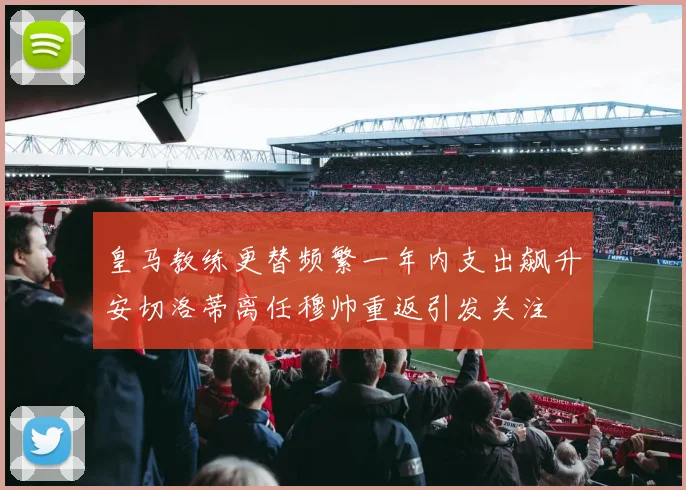 皇马教练更替频繁一年内支出飙升安切洛蒂离任穆帅重返引发关注