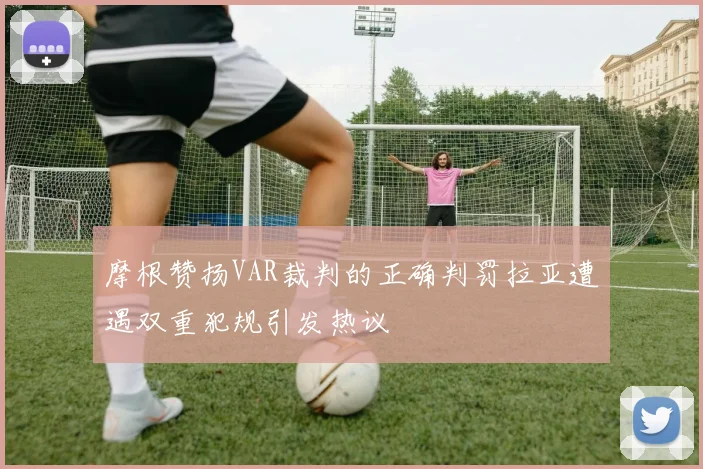 摩根赞扬VAR裁判的正确判罚拉亚遭遇双重犯规引发热议