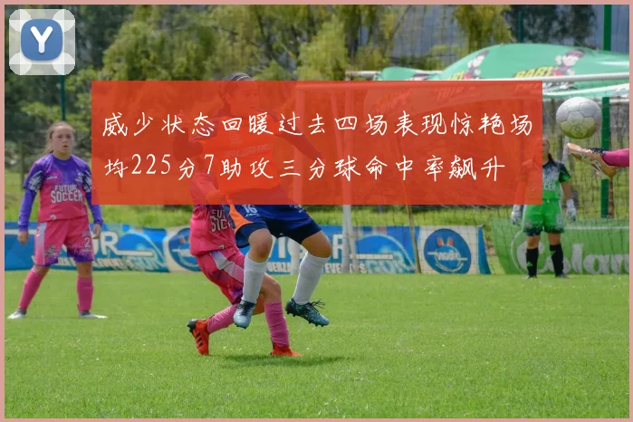 威少状态回暖过去四场表现惊艳场均225分7助攻三分球命中率飙升
