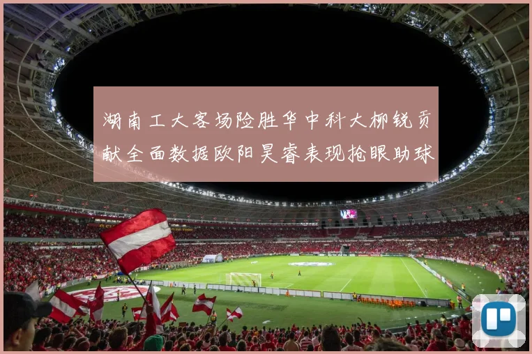 湖南工大客场险胜华中科大柳锐贡献全面数据欧阳昊睿表现抢眼助球队取胜