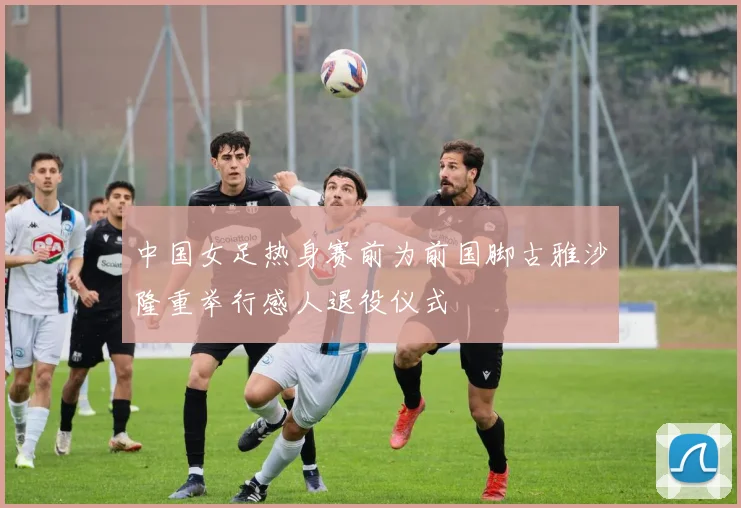 中国女足热身赛前为前国脚古雅沙隆重举行感人退役仪式