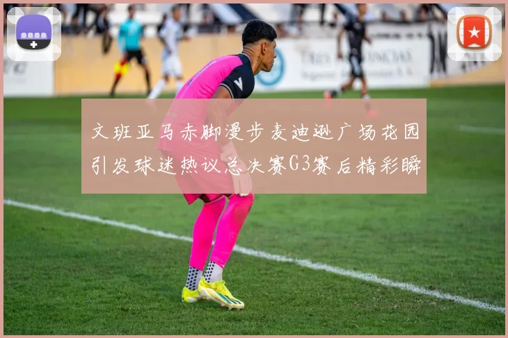 文班亚马赤脚漫步麦迪逊广场花园引发球迷热议总决赛G3赛后精彩瞬间