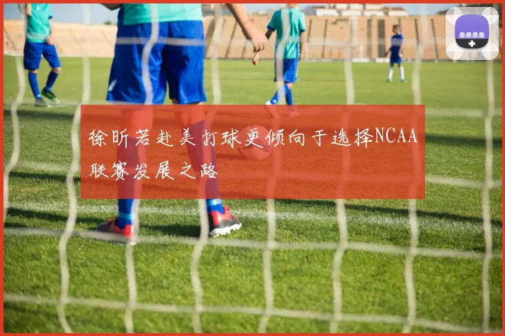 徐昕若赴美打球更倾向于选择NCAA联赛发展之路