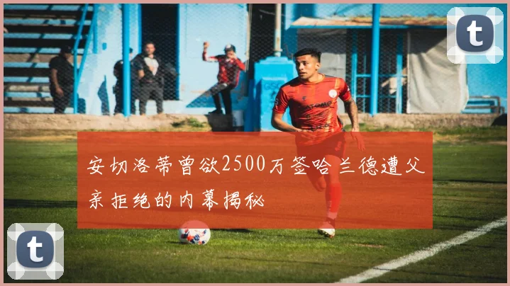 安切洛蒂曾欲2500万签哈兰德遭父亲拒绝的内幕揭秘